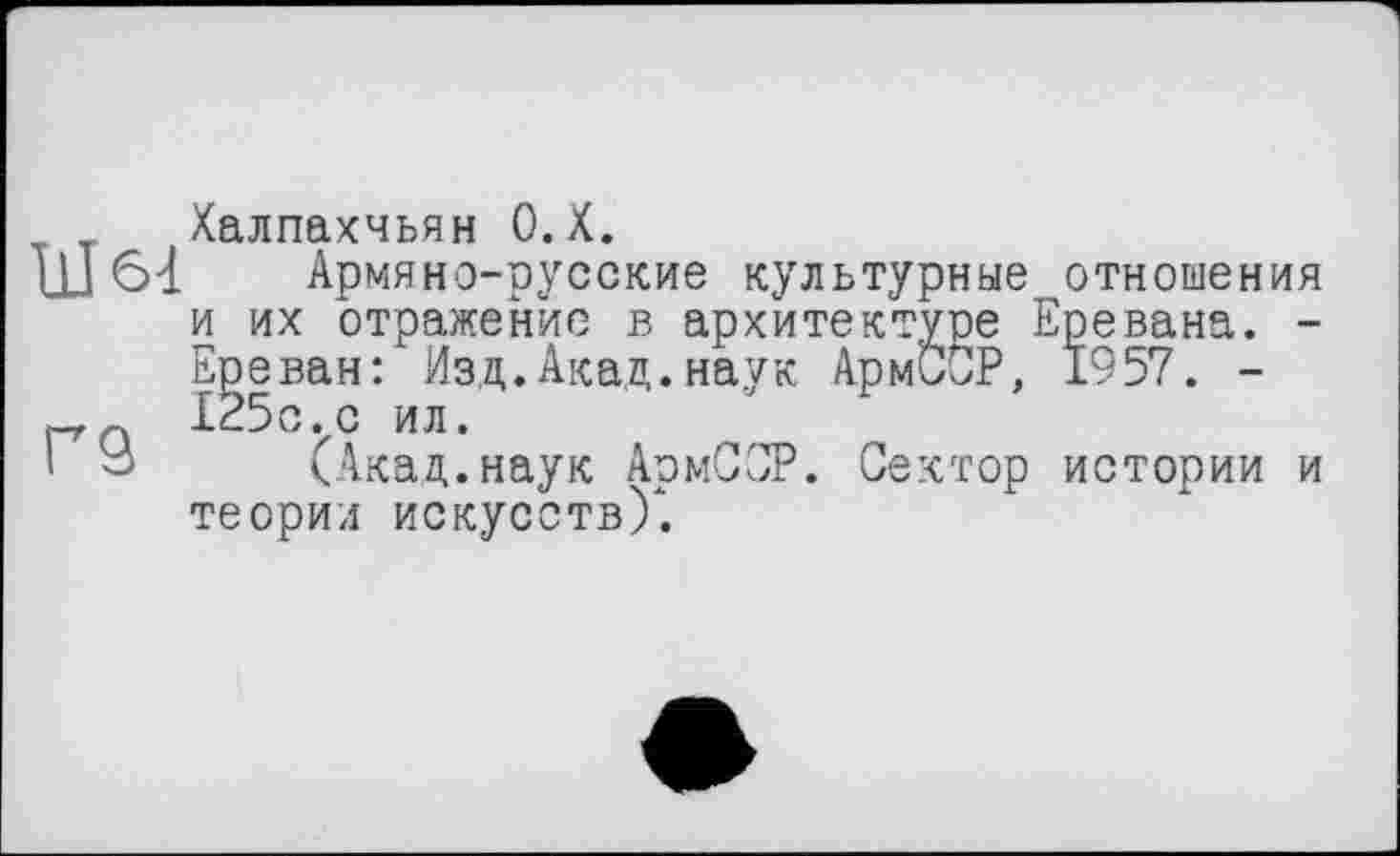 ﻿Халпахчьян О.Х.
щ 64 Армяно-русские культурные отношения и их отражение в архитектуре Еревана. -Ереван: Изд.Акад.наук АрмиСР, 1957. -_125с.с ил.
' У (Акад.наук АрмССР. Сектор истории и теории искусств)*.